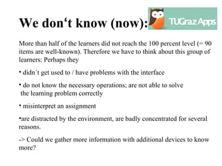 We don‘t know (now):
More than half of the learners did not reach the 100 percent level (= 90
items are well-known). Therefore we have to think about this group of
learners: Perhaps they
• didn´t get used to / have problems with the interface
• do not know the necessary operations; are not able to solve
 the learning problem correctly
• misinterpret an assignment
•are distracted by the environment, are badly concentrated for several
reasons.
-> Could we gather more information with additional devices to know
more?
 