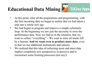 Educational Data Mining
•   At this point, after all the preparations and programming, with
    the first incoming data we began to realize that we had taken a
    step into a whole new age.
•   We had begun to program and improve a simple cybernetic
    loop. At the beginning we saw just the necessity to store the
    performance data. Now we find us in the situation, that we
    want to collect “everything” – We want to store all tracks left
    by a learner. And we want even to produce more data, even
    in that we use additional instruments and sensors.
•   We realized that this idea of collecting more and more data
    implies completely new perspectives to perceive and to
    reconstruct some learning processes (not any!)
 