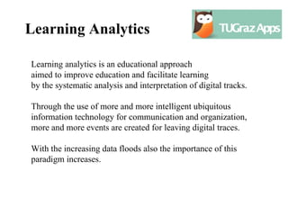 Learning Analytics

Learning analytics is an educational approach
aimed to improve education and facilitate learning
by the systematic analysis and interpretation of digital tracks.

Through the use of more and more intelligent ubiquitous
information technology for communication and organization,
more and more events are created for leaving digital traces.

With the increasing data floods also the importance of this
paradigm increases.
 