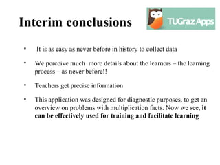 Interim conclusions
•   It is as easy as never before in history to collect data

•   We perceive much more details about the learners – the learning
    process – as never before!!

•   Teachers get precise information

•   This application was designed for diagnostic purposes, to get an
    overview on problems with multiplication facts. Now we see, it
    can be effectively used for training and facilitate learning
 