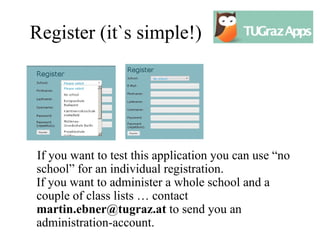 Register (it`s simple!)




If you want to test this application you can use “no
school” for an individual registration.
If you want to administer a whole school and a
couple of class lists … contact
martin.ebner@tugraz.at to send you an
administration-account.
 