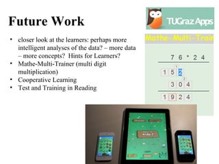 Future Work
• closer look at the learners: perhaps more
  intelligent analyses of the data? – more data
  – more concepts? Hints for Learners?
• Mathe-Multi-Trainer (multi digit
  multiplication)
• Cooperative Learning
• Test and Training in Reading
 