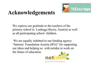 Acknowledgements

 We express our gratitude to the teachers of the
 primary school in Laubegg (Styria, Austria) as well
 as all participating school children.

  We are equally indebted to our funding agency
 “Internet Foundation Austria (IPA)” for supporting
 our ideas and helping us with netidee to work on
 the future of education.
 