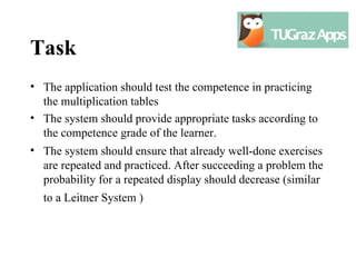 Task
• The application should test the competence in practicing
  the multiplication tables
• The system should provide appropriate tasks according to
  the competence grade of the learner.
• The system should ensure that already well-done exercises
  are repeated and practiced. After succeeding a problem the
  probability for a repeated display should decrease (similar
  to a Leitner System )
 