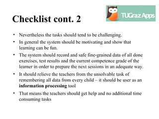 Checklist cont. 2
• Nevertheless the tasks should tend to be challenging.
• In general the system should be motivating and show that
  learning can be fun.
• The system should record and safe fine-grained data of all done
  exercises, test results and the current competence grade of the
  learner in order to prepare the next sessions in an adequate way.
• It should relieve the teachers from the unsolvable task of
  remembering all data from every child – it should be user as an
  information processing tool
• That means the teachers should get help and no additional time
  consuming tasks
 