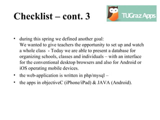 Checklist – cont. 3

• during this spring we defined another goal:
  We wanted to give teachers the opportunity to set up and watch
  a whole class - Today we are able to present a database for
  organizing schools, classes and individuals – with an interface
  for the conventional desktop browsers and also for Android or
  iOS operating mobile devices.
• the web-application is written in php/mysql –
• the apps in objectiveC (iPhone/iPad) & JAVA (Android).
 