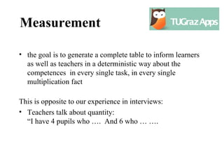 Measurement

• the goal is to generate a complete table to inform learners
  as well as teachers in a deterministic way about the
  competences in every single task, in every single
  multiplication fact

This is opposite to our experience in interviews:
• Teachers talk about quantity:
  “I have 4 pupils who …. And 6 who … ….
 