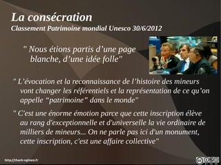 La consécration
    Classement Patrimoine mondial Unesco 30/6/2012

           " Nous étions partis d’une page
             blanche, d’une idée folle"

     " L’évocation et la reconnaissance de l’histoire des mineurs
        vont changer les référentiels et la représentation de ce qu’on
        appelle “patrimoine” dans le monde"
     " C'est une énorme émotion parce que cette inscription élève
       au rang d'exceptionnelle et d'universelle la vie ordinaire de
       milliers de mineurs... On ne parle pas ici d'un monument,
       cette inscription, c'est une affaire collective"

http://thanh-nghiem.fr
 
