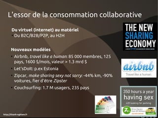 L'essor de la consommation collaborative
       Du virtuel (internet) au matériel
       • Du B2C/B2B/P2P, au H2H


      Nouveaux modèles
      • Airbnb, travel like a human: 85 000 membres, 125
        pays, 1600 $/mois, valeur > 1.3 mrd $
      • Let'sDoIt: p.ex Estonia
      • Zipcar, make sharing sexy not sorry: -44% km, -90%
        voitures, fier d'être Zipster
      • Couchsurfing: 1.7 M usagers, 235 pays




http://thanh-nghiem.fr
 