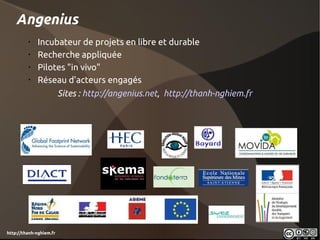 Angenius
         •
             Incubateur de projets en libre et durable
         •
             Recherche appliquée
         •
             Pilotes "in vivo"
         •
             Réseau d'acteurs engagés
                         Sites : http://angenius.net, http://thanh-nghiem.fr




http://thanh-nghiem.fr
 