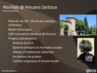 Movilab @ Mouans Sartoux
 http://movilab.eu




     • Pionnier du DD : 30 ans de combats
       victorieux
     • Bases historiques
     • Défi innovation, MoviLab @ Mouans
     • Projets opérationnels
            – Festival du livre
            – Épicerie solidaire et monnaies locales
            – Médias d'intellective collective
            – Incubateur de projets
            – Cantine organique et boucle locale


http://thanh-nghiem.fr
 