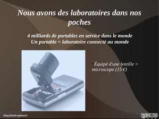 Nous avons des laboratoires dans nos
                          poches
                     4 milliards de portables en service dans le monde
                       Un portable = laboratoire connecté au monde



                                                   
                                                    Équipé d'une lentille =
                                                   microscope (15 €)




http://thanh-nghiem.fr
 