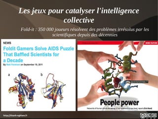 Les jeux pour catalyser l'intelligence
                          collective
               Fold-it : 350 000 joueurs résolvent des problèmes irrésolus par les
                               scientifiques depuis des décennies




http://thanh-nghiem.fr
 