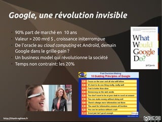 Google, une révolution invisible
       •
           90% part de marché en 10 ans
       •
           Valeur > 200 mrd $ , croissance initerrompue
       •
           De l'oracle au cloud computing et Androïd, demain
           Google dans le grille-pain ?
       •
           Un business model qui révolutionne la société
       •
           Temps non contraint: les 20%




http://thanh-nghiem.fr
 