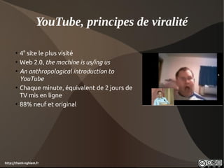YouTube, principes de viralité

      • 4° site le plus visité
      • Web 2.0, the machine is us/ing us
      • An anthropological introduction to
        YouTube
      • Chaque minute, équivalent de 2 jours de
        TV mis en ligne
      • 88% neuf et original




http://thanh-nghiem.fr
 