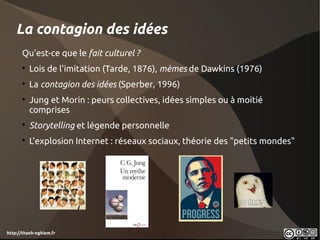 La contagion des idées
      Qu'est-ce que le fait culturel ?
      
          Lois de l'imitation (Tarde, 1876), mèmes de Dawkins (1976)
      
          La contagion des idées (Sperber, 1996) 
      
          Jung et Morin : peurs collectives, idées simples ou à moitié
          comprises
      
          Storytelling et légende personnelle
      
          L'explosion Internet : réseaux sociaux, théorie des "petits mondes"




http://thanh-nghiem.fr
 