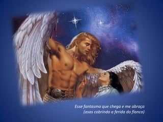 Esse fantasma que chega e me abraça
     (asas cobrindo a ferida do flanco)
 