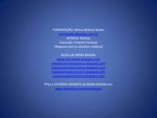 FORMATAÇÃO: Mima (Wilma) Badan
         mimabadan@yahoo.com.br
              MÚSICA: Destiny
         Execução: Ernesto Cortazar
      (Repasse com os devidos créditos)

         BLOGs de MIMA BADAN:
      www.mimabada.blogspot.com
    wwwrecantodepalavras.blogspot.com
    wwwrecantodasreceitas.blogspot.com
    wwwpurezadoutrinaria.blogspot.com
    wwwcasadavovomima.blogspot.com

PPSs e ESTÓRIAS INFANTIS de MIMA BADAN em:
        www.slideshare.net/mimabadan
 