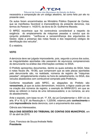 necessária a composição de um código aleatório, tal como feito por ele no
presente caso.
Os autos foram encaminhados ao Ministério Público Especial de Contas,
que se manifestou favorável à improcedência da presente denúncia, nos
termos do Parecer n. 14/2015, da lavra do Dr. Guilherme Macedo.
O MPEC reconhece que há controvérsia considerável a respeito da
exigência do emplacamento de máquinas pesadas e conclui que do
conjunto probatório "verifica-se a verossimilhança dos argumentos do
Gestor, dada a presença das notas fiscais e dos respectivos códigos de
identificação dos veículos".
É o relatório.
VOTO
A denúncia deve ser julgada improcedente, pois, segundo a prova dos autos,
as irregularidades apontadas não passaram de equívocos compreensíveis
do denunciante na análise das informações contidas no SIGA.
O Prefeito apresentou documentos, dentre os quais extratos do SIGA, fotos
e notas fiscais (fls. 19-38), que comprovam que as sete placas apontadas
pelo denunciante são, na realidade, números de registro de "máquinas
pesadas", obrigatoriamente criados na hora do cadastramento, no SIGA, dos
veículos abastecidos com combustível comprado pela Prefeitura.
Conforme ressaltado pelo MPEC, as alegações do Prefeito são
verossímeis, já que os autos demonstram, inclusive, a lógica usada por ele
na criação dos números de registro, a exemplo do MWM-2013, em que as
letras se referem à marca de uma retroescavadeira; e os números, ao ano
do abastecimento.
Ante o exposto, com base no art. 1º, XX, da Lei Complementar n. 6/91 c/c os
arts. 9º e 10, § 3º, da Resolução n. 1.225/06, votamos pelo conhecimento e
pela improcedência desta denúncia, com o arquivamento dos autos.
Ciência aos Interessados.
SALA DAS SESSÕES DO TRIBUNAL DE CONTAS DOS MUNICÍPIOS, em
01 de abril de 2015.
Cons. Francisco de Souza Andrade Netto
Presidente
2
 