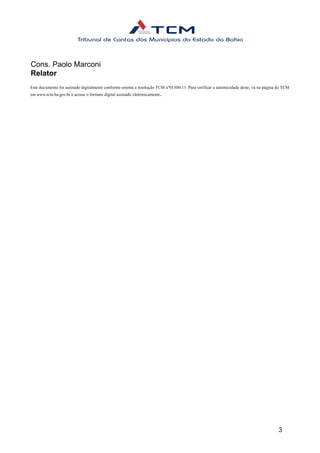 Cons. Paolo Marconi
Relator
Este documento foi assinado digitalmente conforme orienta a resolução TCM nº01300-11. Para verificar a autenticidade deste, vá na página do TCM
em www.tcm.ba.gov.br e acesse o formato digital assinado eletronicamente.
3
 