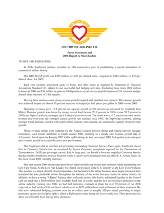 SOUTHWEST AIRLINES CO.

                                               Proxy Statement and
                                            2006 Report to Shareholders

TO OUR SHAREHOLDERS:

   In 2006, Southwest Airlines recorded its 34th consecutive year of profitability, a record unmatched in
commercial airline history.

     Our 2006 GAAP profit was $499 million, or $.61 per diluted share, compared to $484 million, or $.60 per
diluted share, for 2005.

      Each year includes unrealized gains or losses and other items as required by Statement of Financial
Accounting Standard 133, related to our successful fuel hedging activities. Excluding these items ($88 million
in losses in 2006 and $59 million in gains in 2005) produces a year-over-year profit increase of 38.1 percent and per
diluted share increase of 34.0 percent.

    Driving these increases were strong revenue growth coupled with excellent cost controls. The earnings growth
was achieved despite an almost 50 percent increase in hedged jet fuel prices per gallon in 2006 versus 2005.

     Operating revenues grew 19.8 percent on capacity growth of 8.8 percent (as measured by Available Seat
Miles). Revenue growth was driven by strong, record load factors (73.1 percent in 2006 versus 70.7 percent in
2005) and higher yield per passenger, up 6.9 percent year-over-year. The result was a 10.2 percent increase in unit
revenue year-over-year, the strongest annual growth rate realized since 1992. An improving economy, driving
stronger travel demand, coupled with stable airline industry seat capacity, all combined to support strong revenue
growth.

      While revenue trends were softened by the August London terrorist threat and related carryon baggage
restrictions, such trends stabilized in fourth quarter 2006, resulting in a steady unit revenue growth rate of
4.2 percent. Based upon our January 2007 traffic and bookings to date, we expect 2007 first quarter year-over-year
unit revenue growth to exceed the prior year performance.

      Our Employees did an excellent job providing outstanding Customer Service. Once again, Southwest placed
first in Customer Satisfaction, as measured by fewest Customer complaints reported to the Department of
Transportation (DOT) per passenger carried. It is, in large part, our People’s devotion to quality Customer Service
that has enabled Southwest to reach the point where it carries more passengers than any other U.S. Airline, based on
the most recent DOT monthly statistics.

      Our near-record 2006 unit revenue growth was achieved utilizing modest fare increases while maintaining our
Low-Fare Brand. As the Low Fare Leader, we cherish our position in the U.S. industry as the Low-Cost Producer.
This position is a major element of our preparedness for bad times in the airline business and a major reason we have
remained the lone profitable airline throughout the entirety of the worst five-year period in airline history. In
addition, we have a strong “A Rated” balance sheet with only modest debt levels; substantial liquidity in the form of
cash on hand plus a $600 million fully available bank line of credit; and the best jet fuel price protection in the
airline industry. Coming into 2006, we had fuel derivative contracts in place for over 70 percent of our 2006
expected jet fuel needs at $36 per barrel, which saved us $675 million from cash settlements of these contracts. We
also have substantial hedging positions over the next three years at roughly $50 per barrel, providing us ample
protection against jet fuel price spikes, albeit at higher prices than during the last several years. These positions also
allow us to benefit from energy price decreases.
 