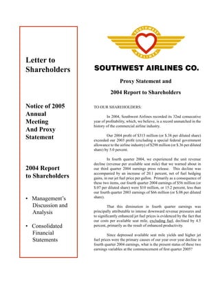 Letter to
                   SOUTHWEST AIRLINES CO.
Shareholders
                                    Proxy Statement and
                              2004 Report to Shareholders

Notice of 2005     TO OUR SHAREHOLDERS:
Annual                      In 2004, Southwest Airlines recorded its 32nd consecutive
Meeting            year of proﬁtability, which, we believe, is a record unmatched in the
                   history of the commercial airline industry.
And Proxy
Statement                  Our 2004 proﬁt of $313 million (or $.38 per diluted share)
                   exceeded our 2003 proﬁt (excluding a special federal government
                   allowance to the airline industry) of $298 million (or $.36 per diluted
                   share) by 5.0 percent.

                            In fourth quarter 2004, we experienced the unit revenue
                   decline (revenue per available seat mile) that we warned about in
2004 Report        our third quarter 2004 earnings press release. This decline was
                   accompanied by an increase of 20.1 percent, net of fuel hedging
to Shareholders    gains, in our jet fuel price per gallon. Primarily as a consequence of
                   these two items, our fourth quarter 2004 earnings of $56 million (or
                   $.07 per diluted share) were $10 million, or 15.2 percent, less than
                   our fourth quarter 2003 earnings of $66 million (or $.08 per diluted
                   share).
• Management’s
  Discussion and            That this diminution in fourth quarter earnings was
  Analysis         principally attributable to intense downward revenue pressures and
                   to signiﬁcantly enhanced jet fuel prices is evidenced by the fact that
                   our costs per available seat mile, excluding fuel, declined by 4.5
• Consolidated     percent, primarily as the result of enhanced productivity.

  Financial                 Since depressed available seat mile yields and higher jet
  Statements       fuel prices were the primary causes of our year over year decline in
                   fourth quarter 2004 earnings, what is the present status of these two
                   earnings variables at the commencement of ﬁrst quarter 2005?
 