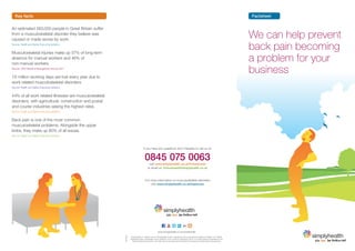 Key facts                                                                                                                                                                              Factsheet

An estimated 583,000 people in Great Britain suffer
from a musculoskeletal disorder they believe was
caused or made worse by work.
                                                                                                                                                                                          We can help prevent
Source: Health and Safety Executive statistics


Musculoskeletal injuries make up 57% of long-term
                                                                                                                                                                                          back pain becoming
absence for manual workers and 46% of
non-manual workers.
                                                                                                                                                                                          a problem for your
Source: CIPD Absence Management Survey 2011


7.6 million working days are lost every year due to
                                                                                                                                                                                          business
work related musculoskeletal disorders.
Source: Health and Safety Executive statistics


44% of all work related illnesses are musculoskeletal
disorders, with agricultural, construction and postal
and courier industries seeing the highest rates.
Source: Health and Safety Executive statistics


Back pain is one of the most common
musculoskeletal problems. Alongside the upper
limbs, they make up 80% of all issues.
Source: Health and Safety Executive statistics




                                                                                  If you have any questions don’t hesitate to call us on


                                                                                   0845 075 0063
                                                                                        visit www.simplyhealth.co.uk/forbusiness
                                                                                       or email us: forbusiness@simplyhealth.co.uk



                                                                                    For more information on musculoskeletal disorders
                                                                                        visit www.simplyhealth.co.uk/backcare




                                                                                                    www.simplyhealth.co.uk/socialmedia
                                                        1207024




                                                                  Simplyhealth is a trading name of Simplyhealth Access, registered and incorporated in England and Wales, No.183035.
                                                                  Registered office: Hambleden House, Waterloo Court, Andover, Hampshire, SP10 1LQ. Authorised and regulated by the
                                                                    Financial Services Authority. Your calls may be recorded and monitored for training and quality assurance purposes.
 
