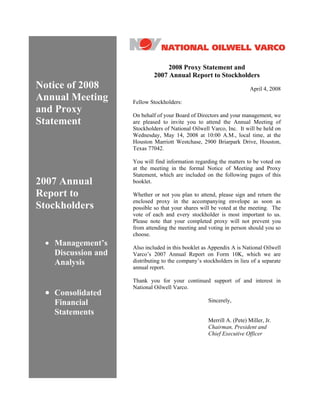2008 Proxy Statement and
                             2007 Annual Report to Stockholders
Notice of 2008                                                         April 4, 2008
Annual Meeting      Fellow Stockholders:
and Proxy           On behalf of your Board of Directors and your management, we
Statement           are pleased to invite you to attend the Annual Meeting of
                    Stockholders of National Oilwell Varco, Inc. It will be held on
                    Wednesday, May 14, 2008 at 10:00 A.M., local time, at the
                    Houston Marriott Westchase, 2900 Briarpark Drive, Houston,
                    Texas 77042.

                    You will find information regarding the matters to be voted on
                    at the meeting in the formal Notice of Meeting and Proxy
                    Statement, which are included on the following pages of this
2007 Annual         booklet.

Report to           Whether or not you plan to attend, please sign and return the
                    enclosed proxy in the accompanying envelope as soon as
Stockholders        possible so that your shares will be voted at the meeting. The
                    vote of each and every stockholder is most important to us.
                    Please note that your completed proxy will not prevent you
                    from attending the meeting and voting in person should you so
                    choose.
 • Management’s     Also included in this booklet as Appendix A is National Oilwell
   Discussion and   Varco’s 2007 Annual Report on Form 10K, which we are
                    distributing to the company’s stockholders in lieu of a separate
   Analysis
                    annual report.

                    Thank you for your continued support of and interest in
                    National Oilwell Varco.
 • Consolidated
                                                    Sincerely,
   Financial
   Statements
                                                    Merrill A. (Pete) Miller, Jr.
                                                    Chairman, President and
                                                    Chief Executive Officer
 