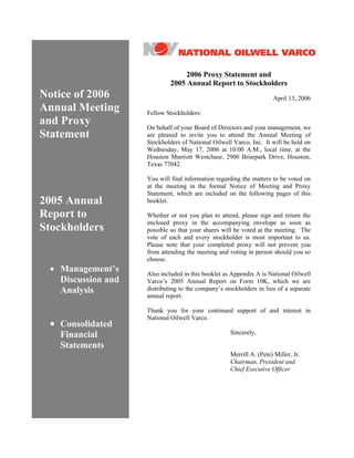 2006 Proxy Statement and
                             2005 Annual Report to Stockholders
Notice of 2006                                                       April 13, 2006
Annual Meeting      Fellow Stockholders:
and Proxy           On behalf of your Board of Directors and your management, we
Statement           are pleased to invite you to attend the Annual Meeting of
                    Stockholders of National Oilwell Varco, Inc. It will be held on
                    Wednesday, May 17, 2006 at 10:00 A.M., local time, at the
                    Houston Marriott Westchase, 2900 Briarpark Drive, Houston,
                    Texas 77042.

                    You will find information regarding the matters to be voted on
                    at the meeting in the formal Notice of Meeting and Proxy
                    Statement, which are included on the following pages of this
2005 Annual         booklet.

Report to           Whether or not you plan to attend, please sign and return the
                    enclosed proxy in the accompanying envelope as soon as
Stockholders        possible so that your shares will be voted at the meeting. The
                    vote of each and every stockholder is most important to us.
                    Please note that your completed proxy will not prevent you
                    from attending the meeting and voting in person should you so
                    choose.
 • Management’s     Also included in this booklet as Appendix A is National Oilwell
   Discussion and   Varco’s 2005 Annual Report on Form 10K, which we are
                    distributing to the company’s stockholders in lieu of a separate
   Analysis
                    annual report.

                    Thank you for your continued support of and interest in
                    National Oilwell Varco.
 • Consolidated
                                                    Sincerely,
   Financial
   Statements
                                                    Merrill A. (Pete) Miller, Jr.
                                                    Chairman, President and
                                                    Chief Executive Officer
 
