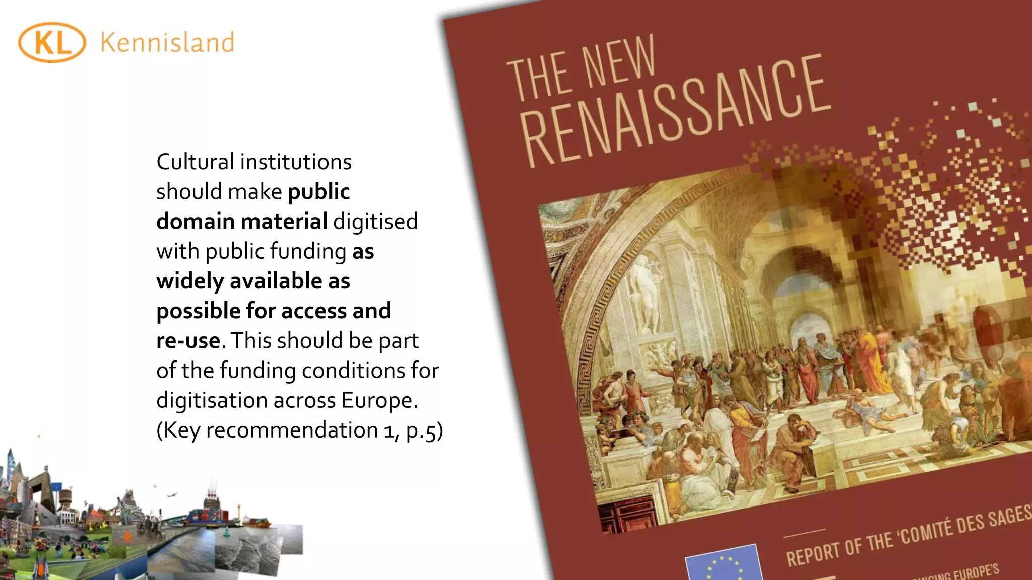 Cultural	
  institutions	
  
should	
  make	
  public	
  
domain	
  material	
  digitised	
  
with	
  public	
  funding	
  as	
  
widely	
  available	
  as	
  
possible	
  for	
  access	
  and	
  
re-­‐use.	
  This	
  should	
  be	
  part	
  
of	
  the	
  funding	
  conditions	
  for	
  
digitisation	
  across	
  Europe.	
  
(Key	
  recommendation	
  1,	
  p.5)
 