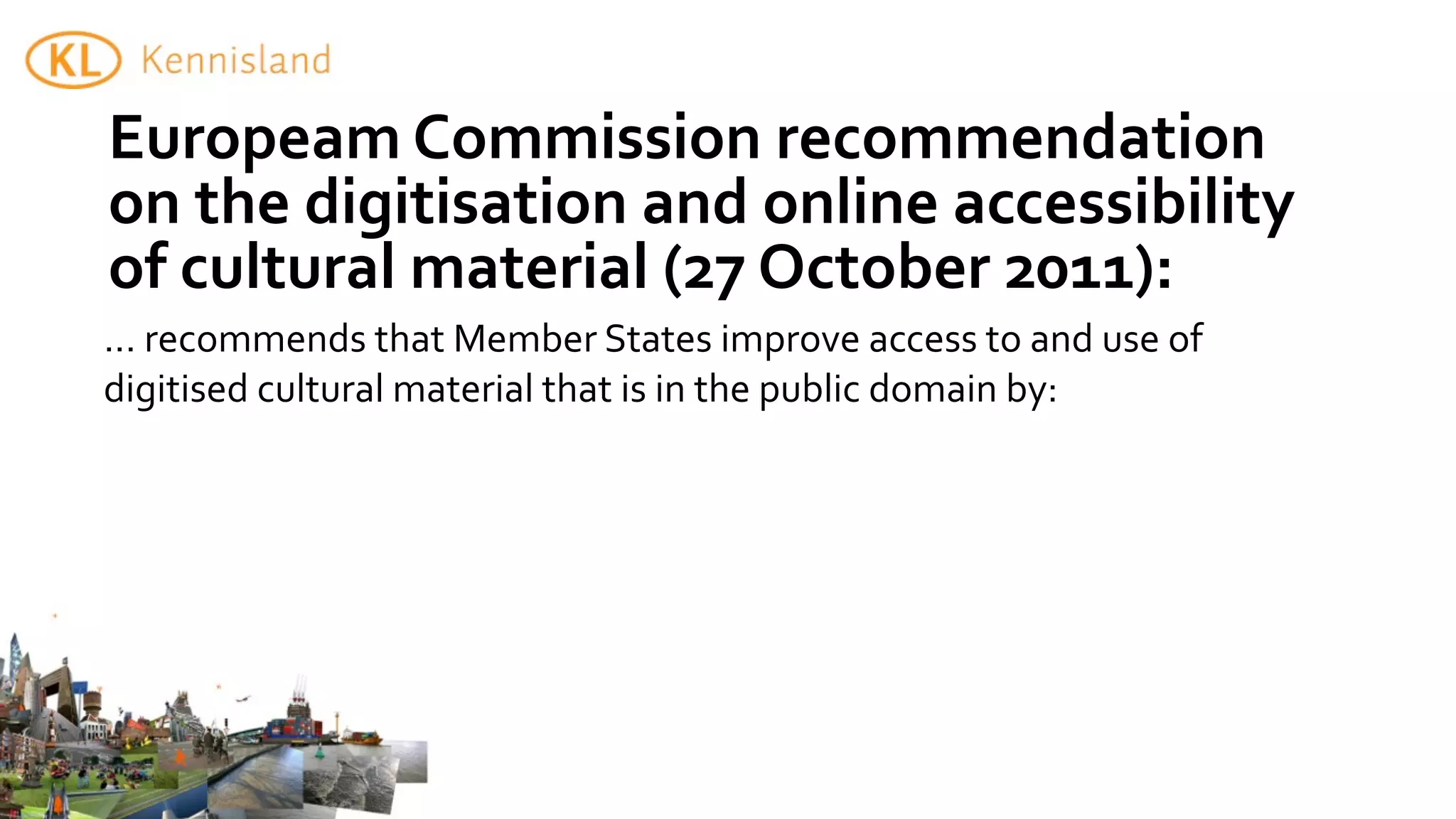 Europeam	
  Commission	
  recommendation	
  
on	
  the	
  digitisation	
  and	
  online	
  accessibility	
  
of	
  cultural	
  material	
  (27	
  October	
  2011):
...	
  recommends	
  that	
  Member	
  States	
  improve	
  access	
  to	
  and	
  use	
  of	
  
digitised	
  cultural	
  material	
  that	
  is	
  in	
  the	
  public	
  domain	
  by:
 