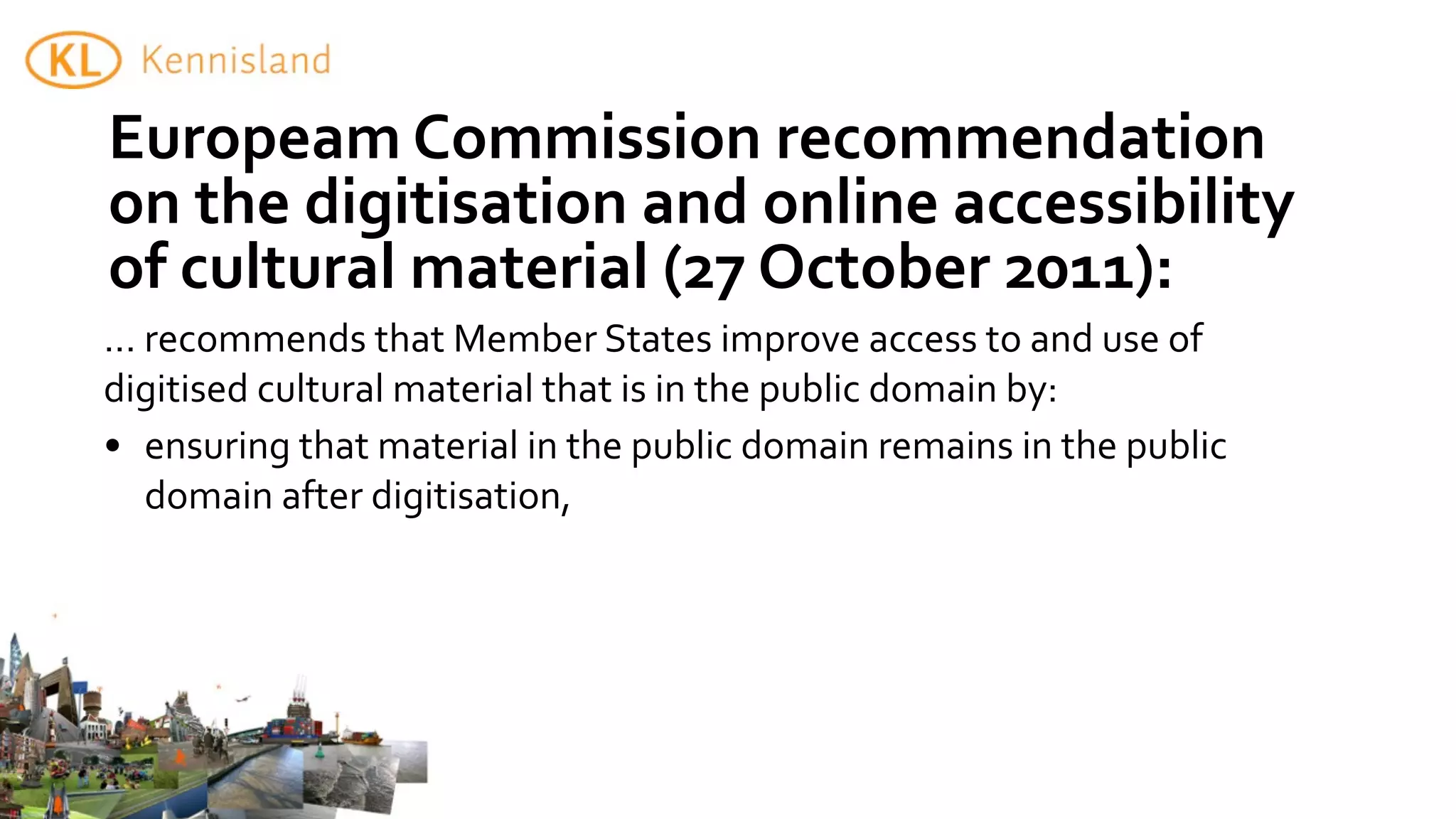 Europeam	
  Commission	
  recommendation	
  
on	
  the	
  digitisation	
  and	
  online	
  accessibility	
  
of	
  cultural	
  material	
  (27	
  October	
  2011):
...	
  recommends	
  that	
  Member	
  States	
  improve	
  access	
  to	
  and	
  use	
  of	
  
digitised	
  cultural	
  material	
  that	
  is	
  in	
  the	
  public	
  domain	
  by:
• ensuring	
  that	
  material	
  in	
  the	
  public	
  domain	
  remains	
  in	
  the	
  public	
  
       domain	
  after	
  digitisation,
 