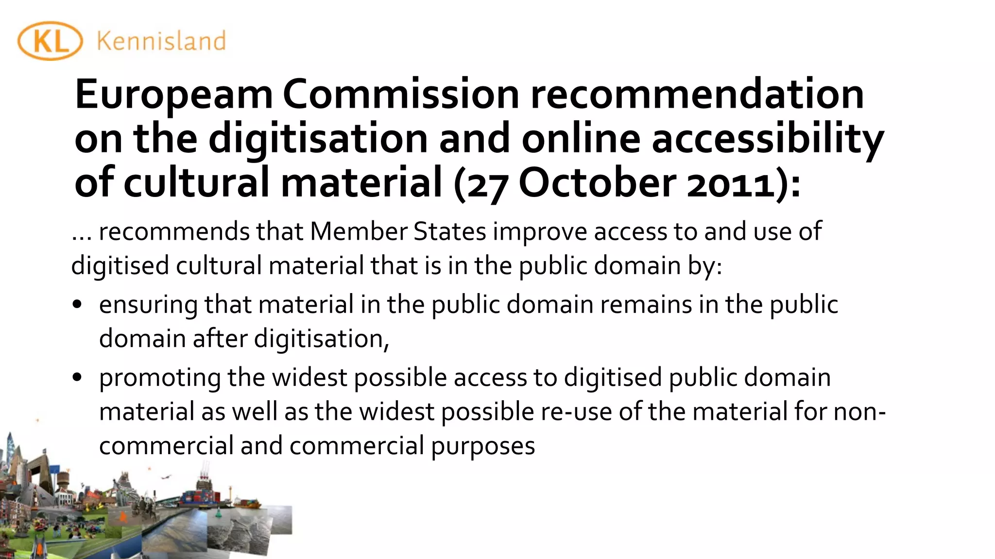 Europeam	
  Commission	
  recommendation	
  
on	
  the	
  digitisation	
  and	
  online	
  accessibility	
  
of	
  cultural	
  material	
  (27	
  October	
  2011):
...	
  recommends	
  that	
  Member	
  States	
  improve	
  access	
  to	
  and	
  use	
  of	
  
digitised	
  cultural	
  material	
  that	
  is	
  in	
  the	
  public	
  domain	
  by:
• ensuring	
  that	
  material	
  in	
  the	
  public	
  domain	
  remains	
  in	
  the	
  public	
  
       domain	
  after	
  digitisation,
• promoting	
  the	
  widest	
  possible	
  access	
  to	
  digitised	
  public	
  domain	
  
       material	
  as	
  well	
  as	
  the	
  widest	
  possible	
  re-­‐use	
  of	
  the	
  material	
  for	
  non-­‐
       commercial	
  and	
  commercial	
  purposes
 
