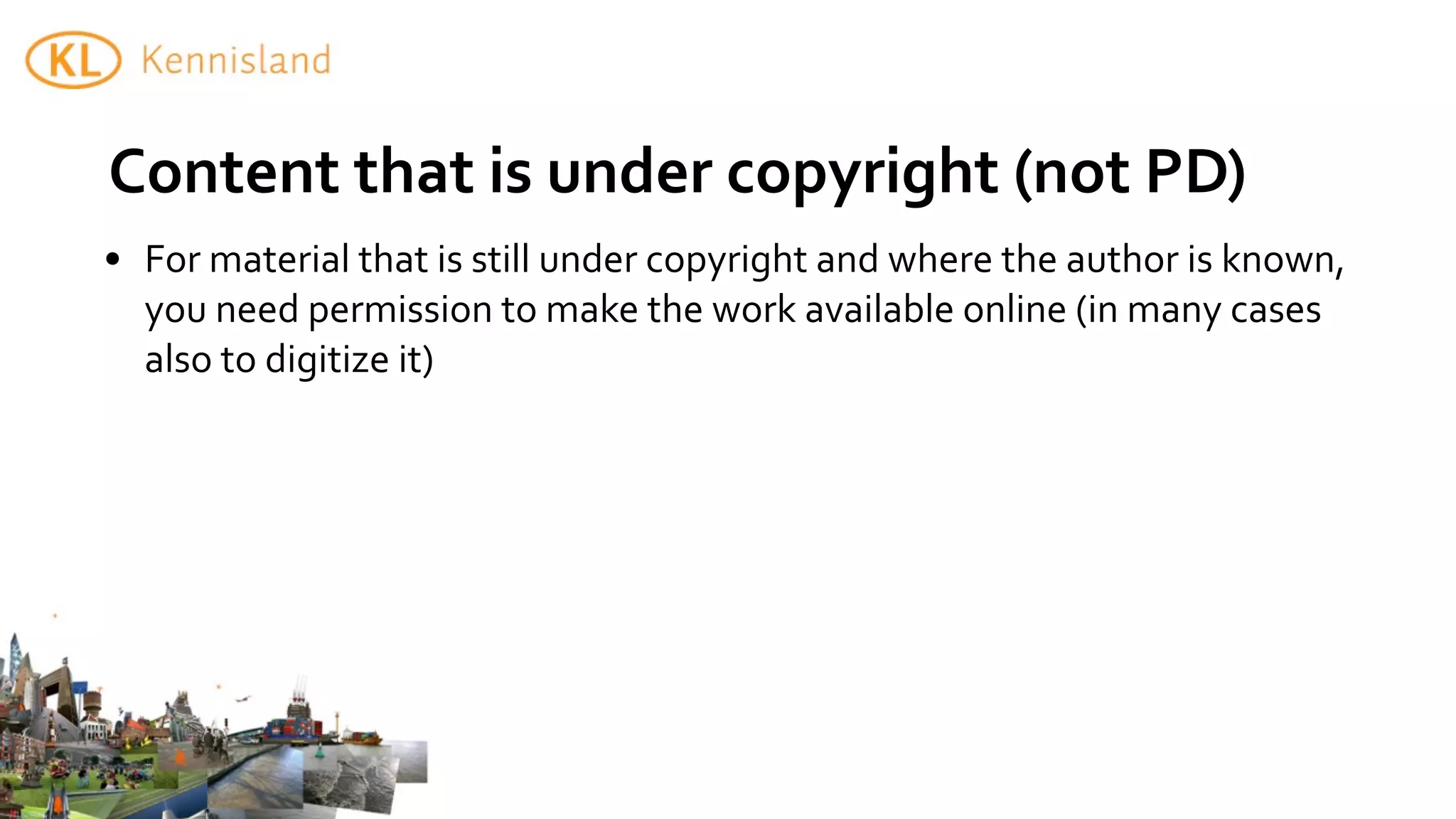 Content	
  that	
  is	
  under	
  copyright	
  (not	
  PD)
• For	
  material	
  that	
  is	
  still	
  under	
  copyright	
  and	
  where	
  the	
  author	
  is	
  known,	
  
  you	
  need	
  permission	
  to	
  make	
  the	
  work	
  available	
  online	
  (in	
  many	
  cases	
  
  also	
  to	
  digitize	
  it)
 