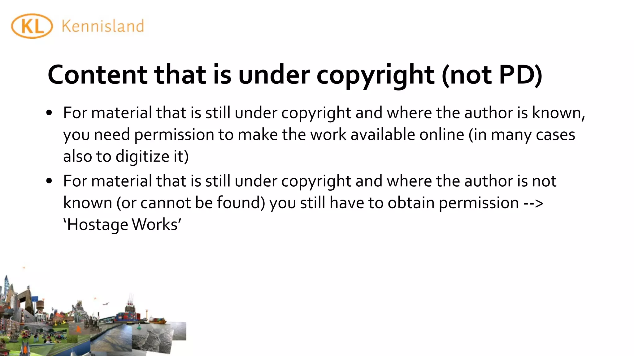Content	
  that	
  is	
  under	
  copyright	
  (not	
  PD)
• For	
  material	
  that	
  is	
  still	
  under	
  copyright	
  and	
  where	
  the	
  author	
  is	
  known,	
  
  you	
  need	
  permission	
  to	
  make	
  the	
  work	
  available	
  online	
  (in	
  many	
  cases	
  
  also	
  to	
  digitize	
  it)
• For	
  material	
  that	
  is	
  still	
  under	
  copyright	
  and	
  where	
  the	
  author	
  is	
  not	
  
  known	
  (or	
  cannot	
  be	
  found)	
  you	
  still	
  have	
  to	
  obtain	
  permission	
  -­‐-­‐>	
  
  ‘Hostage	
  Works’
 