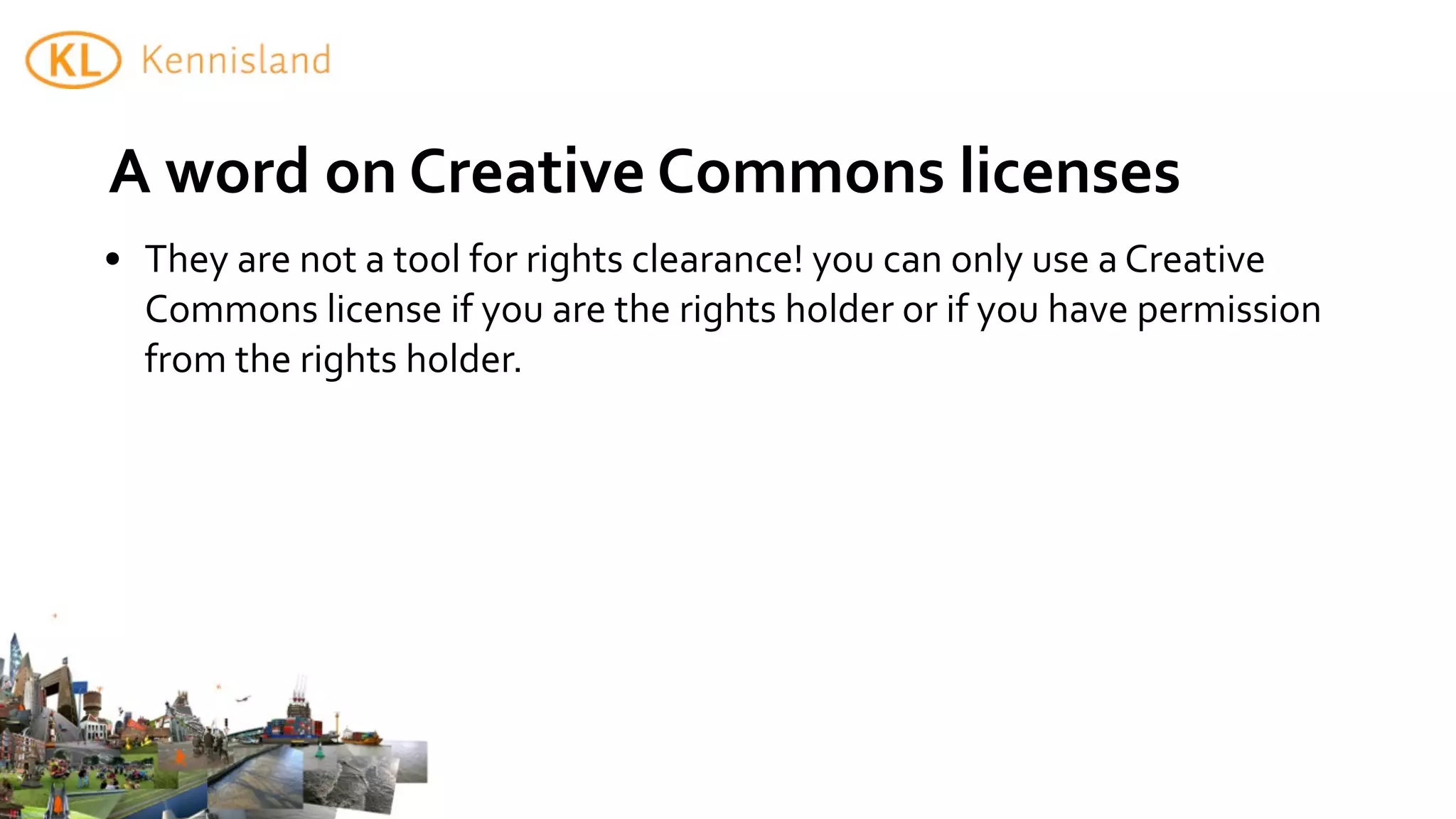 A	
  word	
  on	
  Creative	
  Commons	
  licenses
• They	
  are	
  not	
  a	
  tool	
  for	
  rights	
  clearance!	
  you	
  can	
  only	
  use	
  a	
  Creative	
  
  Commons	
  license	
  if	
  you	
  are	
  the	
  rights	
  holder	
  or	
  if	
  you	
  have	
  permission	
  
  from	
  the	
  rights	
  holder.
 