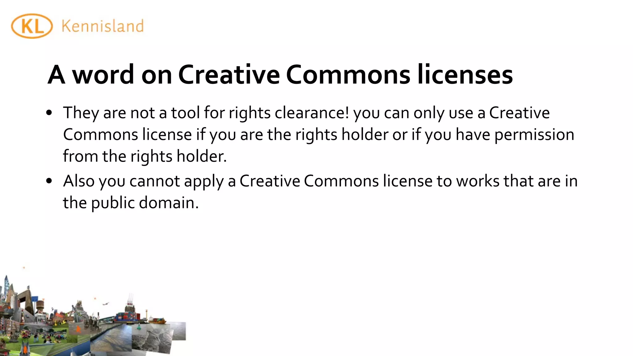 A	
  word	
  on	
  Creative	
  Commons	
  licenses
• They	
  are	
  not	
  a	
  tool	
  for	
  rights	
  clearance!	
  you	
  can	
  only	
  use	
  a	
  Creative	
  
  Commons	
  license	
  if	
  you	
  are	
  the	
  rights	
  holder	
  or	
  if	
  you	
  have	
  permission	
  
  from	
  the	
  rights	
  holder.
• Also	
  you	
  cannot	
  apply	
  a	
  Creative	
  Commons	
  license	
  to	
  works	
  that	
  are	
  in	
  
  the	
  public	
  domain.
 