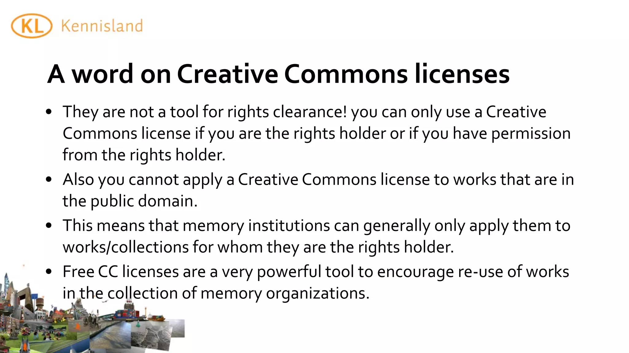 A	
  word	
  on	
  Creative	
  Commons	
  licenses
• They	
  are	
  not	
  a	
  tool	
  for	
  rights	
  clearance!	
  you	
  can	
  only	
  use	
  a	
  Creative	
  
  Commons	
  license	
  if	
  you	
  are	
  the	
  rights	
  holder	
  or	
  if	
  you	
  have	
  permission	
  
  from	
  the	
  rights	
  holder.
• Also	
  you	
  cannot	
  apply	
  a	
  Creative	
  Commons	
  license	
  to	
  works	
  that	
  are	
  in	
  
  the	
  public	
  domain.
• This	
  means	
  that	
  memory	
  institutions	
  can	
  generally	
  only	
  apply	
  them	
  to	
  
  works/collections	
  for	
  whom	
  they	
  are	
  the	
  rights	
  holder.
• Free	
  CC	
  licenses	
  are	
  a	
  very	
  powerful	
  tool	
  to	
  encourage	
  re-­‐use	
  of	
  works	
  
  in	
  the	
  collection	
  of	
  memory	
  organizations.
 