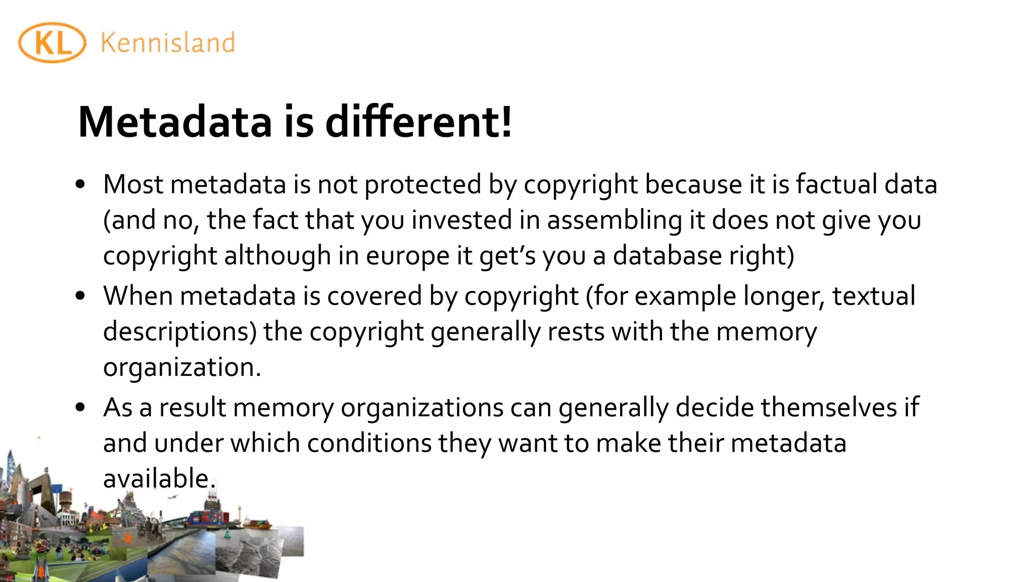 Metadata	
  is	
  diﬀerent!	
  	
  
• Most	
  metadata	
  is	
  not	
  protected	
  by	
  copyright	
  because	
  it	
  is	
  factual	
  data	
  
  (and	
  no,	
  the	
  fact	
  that	
  you	
  invested	
  in	
  assembling	
  it	
  does	
  not	
  give	
  you	
  
  copyright	
  although	
  in	
  europe	
  it	
  get’s	
  you	
  a	
  database	
  right)	
  
• When	
  metadata	
  is	
  covered	
  by	
  copyright	
  (for	
  example	
  longer,	
  textual	
  	
  
  descriptions)	
  the	
  copyright	
  generally	
  rests	
  with	
  the	
  memory	
  
  organization.
• As	
  a	
  result	
  memory	
  organizations	
  can	
  generally	
  decide	
  themselves	
  if	
  
  and	
  under	
  which	
  conditions	
  they	
  want	
  to	
  make	
  their	
  metadata	
  
  available.
 
