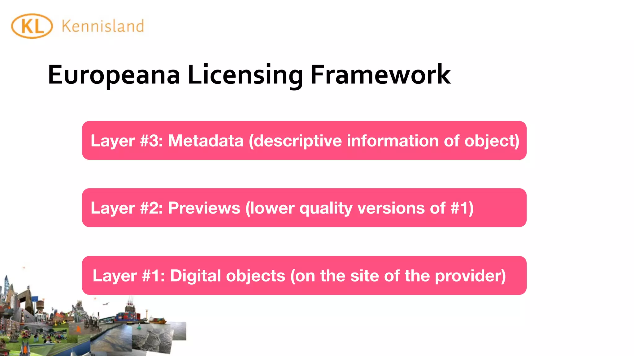 Europeana	
  Licensing	
  Framework

   Layer #3: Metadata (descriptive information of object)



   Layer #2: Previews (lower quality versions of #1)



   Layer #1: Digital objects (on the site of the provider)
 