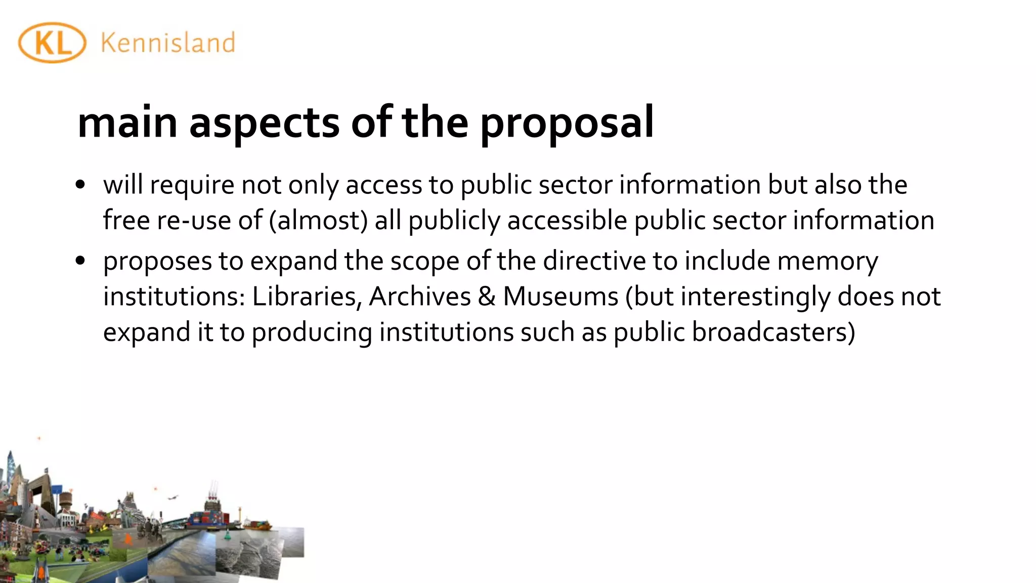 main	
  aspects	
  of	
  the	
  proposal
• will	
  require	
  not	
  only	
  access	
  to	
  public	
  sector	
  information	
  but	
  also	
  the	
  
  free	
  re-­‐use	
  of	
  (almost)	
  all	
  publicly	
  accessible	
  public	
  sector	
  information	
  
• proposes	
  to	
  expand	
  the	
  scope	
  of	
  the	
  directive	
  to	
  include	
  memory	
  
  institutions:	
  Libraries,	
  Archives	
  &	
  Museums	
  (but	
  interestingly	
  does	
  not	
  
  expand	
  it	
  to	
  producing	
  institutions	
  such	
  as	
  public	
  broadcasters)
 