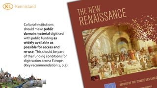 Cultural	
  institutions	
  
should	
  make	
  public	
  
domain	
  material	
  digitised	
  
with	
  public	
  funding	
  as	
  
widely	
  available	
  as	
  
possible	
  for	
  access	
  and	
  
re-­‐use.	
  This	
  should	
  be	
  part	
  
of	
  the	
  funding	
  conditions	
  for	
  
digitisation	
  across	
  Europe.	
  
(Key	
  recommendation	
  1,	
  p.5)
 