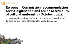 Europeam	
  Commission	
  recommendation	
  
on	
  the	
  digitisation	
  and	
  online	
  accessibility	
  
of	
  cultural	
  material	
  (27	
  October	
  2011):
...	
  recommends	
  that	
  Member	
  States	
  improve	
  access	
  to	
  and	
  use	
  of	
  
digitised	
  cultural	
  material	
  that	
  is	
  in	
  the	
  public	
  domain	
  by:
 