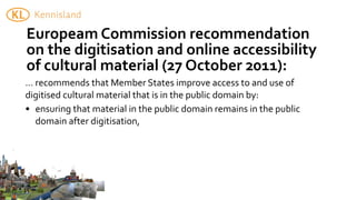 Europeam	
  Commission	
  recommendation	
  
on	
  the	
  digitisation	
  and	
  online	
  accessibility	
  
of	
  cultural	
  material	
  (27	
  October	
  2011):
...	
  recommends	
  that	
  Member	
  States	
  improve	
  access	
  to	
  and	
  use	
  of	
  
digitised	
  cultural	
  material	
  that	
  is	
  in	
  the	
  public	
  domain	
  by:
• ensuring	
  that	
  material	
  in	
  the	
  public	
  domain	
  remains	
  in	
  the	
  public	
  
       domain	
  after	
  digitisation,
 