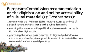 Europeam	
  Commission	
  recommendation	
  
on	
  the	
  digitisation	
  and	
  online	
  accessibility	
  
of	
  cultural	
  material	
  (27	
  October	
  2011):
...	
  recommends	
  that	
  Member	
  States	
  improve	
  access	
  to	
  and	
  use	
  of	
  
digitised	
  cultural	
  material	
  that	
  is	
  in	
  the	
  public	
  domain	
  by:
• ensuring	
  that	
  material	
  in	
  the	
  public	
  domain	
  remains	
  in	
  the	
  public	
  
       domain	
  after	
  digitisation,
• promoting	
  the	
  widest	
  possible	
  access	
  to	
  digitised	
  public	
  domain	
  
       material	
  as	
  well	
  as	
  the	
  widest	
  possible	
  re-­‐use	
  of	
  the	
  material	
  for	
  non-­‐
       commercial	
  and	
  commercial	
  purposes
 