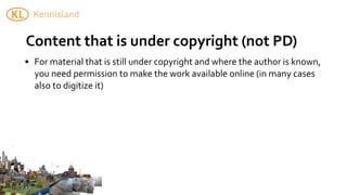 Content	
  that	
  is	
  under	
  copyright	
  (not	
  PD)
• For	
  material	
  that	
  is	
  still	
  under	
  copyright	
  and	
  where	
  the	
  author	
  is	
  known,	
  
  you	
  need	
  permission	
  to	
  make	
  the	
  work	
  available	
  online	
  (in	
  many	
  cases	
  
  also	
  to	
  digitize	
  it)
 