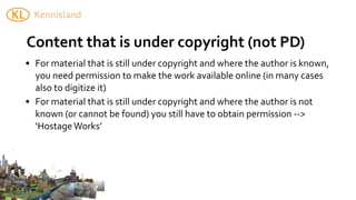 Content	
  that	
  is	
  under	
  copyright	
  (not	
  PD)
• For	
  material	
  that	
  is	
  still	
  under	
  copyright	
  and	
  where	
  the	
  author	
  is	
  known,	
  
  you	
  need	
  permission	
  to	
  make	
  the	
  work	
  available	
  online	
  (in	
  many	
  cases	
  
  also	
  to	
  digitize	
  it)
• For	
  material	
  that	
  is	
  still	
  under	
  copyright	
  and	
  where	
  the	
  author	
  is	
  not	
  
  known	
  (or	
  cannot	
  be	
  found)	
  you	
  still	
  have	
  to	
  obtain	
  permission	
  -­‐-­‐>	
  
  ‘Hostage	
  Works’
 