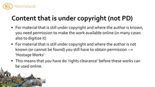Content	
  that	
  is	
  under	
  copyright	
  (not	
  PD)
• For	
  material	
  that	
  is	
  still	
  under	
  copyright	
  and	
  where	
  the	
  author	
  is	
  known,	
  
  you	
  need	
  permission	
  to	
  make	
  the	
  work	
  available	
  online	
  (in	
  many	
  cases	
  
  also	
  to	
  digitize	
  it)
• For	
  material	
  that	
  is	
  still	
  under	
  copyright	
  and	
  where	
  the	
  author	
  is	
  not	
  
  known	
  (or	
  cannot	
  be	
  found)	
  you	
  still	
  have	
  to	
  obtain	
  permission	
  -­‐-­‐>	
  
  ‘Hostage	
  Works’
• This	
  means	
  that	
  you	
  have	
  do	
  ‘rights	
  clearance’	
  before	
  these	
  works	
  can	
  
  be	
  used	
  online.
 