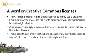 A	
  word	
  on	
  Creative	
  Commons	
  licenses
• They	
  are	
  not	
  a	
  tool	
  for	
  rights	
  clearance!	
  you	
  can	
  only	
  use	
  a	
  Creative	
  
  Commons	
  license	
  if	
  you	
  are	
  the	
  rights	
  holder	
  or	
  if	
  you	
  have	
  permission	
  
  from	
  the	
  rights	
  holder.
• Also	
  you	
  cannot	
  apply	
  a	
  Creative	
  Commons	
  license	
  to	
  works	
  that	
  are	
  in	
  
  the	
  public	
  domain.
• This	
  means	
  that	
  memory	
  institutions	
  can	
  generally	
  only	
  apply	
  them	
  to	
  
  works/collections	
  for	
  whom	
  they	
  are	
  the	
  rights	
  holder.
 