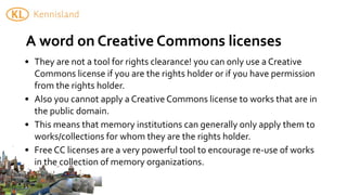 A	
  word	
  on	
  Creative	
  Commons	
  licenses
• They	
  are	
  not	
  a	
  tool	
  for	
  rights	
  clearance!	
  you	
  can	
  only	
  use	
  a	
  Creative	
  
  Commons	
  license	
  if	
  you	
  are	
  the	
  rights	
  holder	
  or	
  if	
  you	
  have	
  permission	
  
  from	
  the	
  rights	
  holder.
• Also	
  you	
  cannot	
  apply	
  a	
  Creative	
  Commons	
  license	
  to	
  works	
  that	
  are	
  in	
  
  the	
  public	
  domain.
• This	
  means	
  that	
  memory	
  institutions	
  can	
  generally	
  only	
  apply	
  them	
  to	
  
  works/collections	
  for	
  whom	
  they	
  are	
  the	
  rights	
  holder.
• Free	
  CC	
  licenses	
  are	
  a	
  very	
  powerful	
  tool	
  to	
  encourage	
  re-­‐use	
  of	
  works	
  
  in	
  the	
  collection	
  of	
  memory	
  organizations.
 